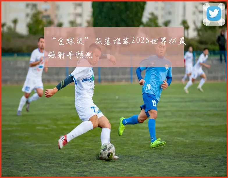 “金球奖”花落谁家2026世界杯最强射手预测