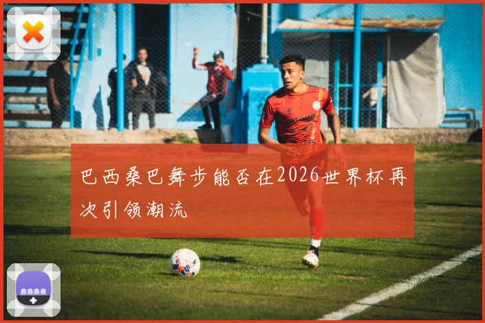 巴西桑巴舞步能否在2026世界杯再次引领潮流