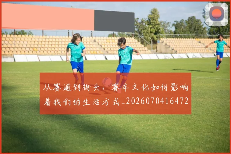 从赛道到街头，赛车文化如何影响着我们的生活方式_20260704164728