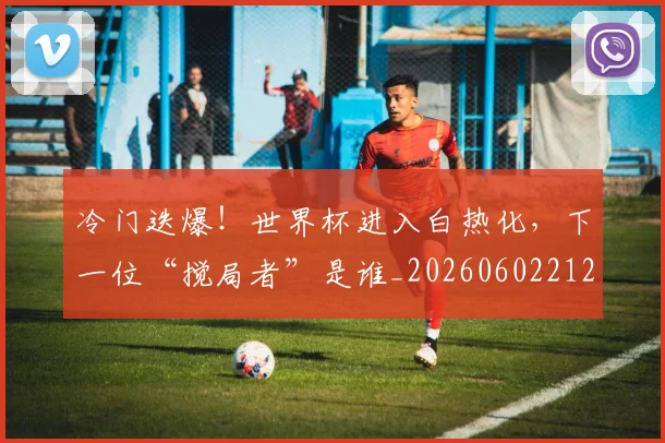冷门迭爆！世界杯进入白热化，下一位“搅局者”是谁_20260602212501_20260704173214
