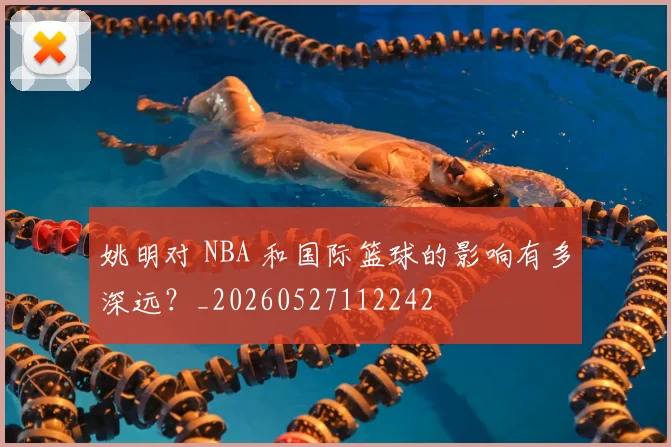 姚明对 NBA 和国际篮球的影响有多深远？_20260527112242