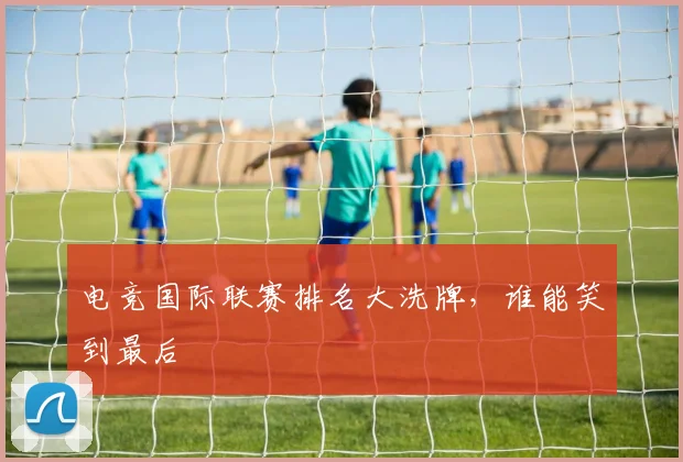 电竞国际联赛排名大洗牌，谁能笑到最后