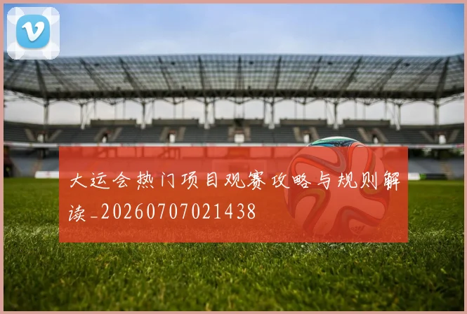 大运会热门项目观赛攻略与规则解读_20260707021438