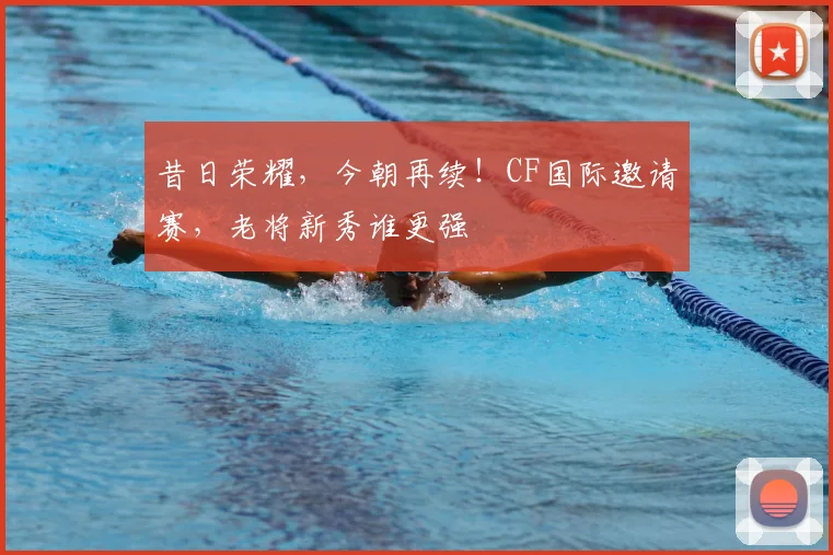 昔日荣耀，今朝再续！CF国际邀请赛，老将新秀谁更强