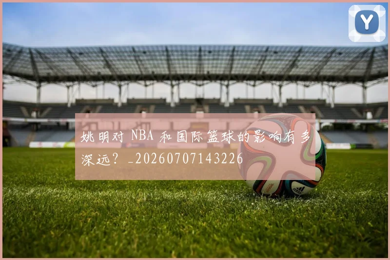 姚明对 NBA 和国际篮球的影响有多深远？_20260707143226