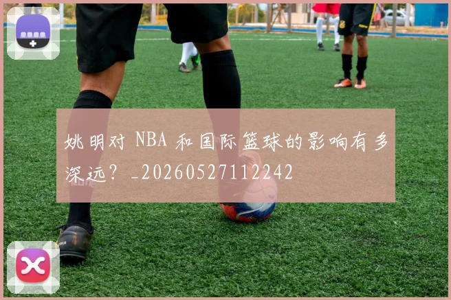 姚明对 NBA 和国际篮球的影响有多深远？_20260527112242