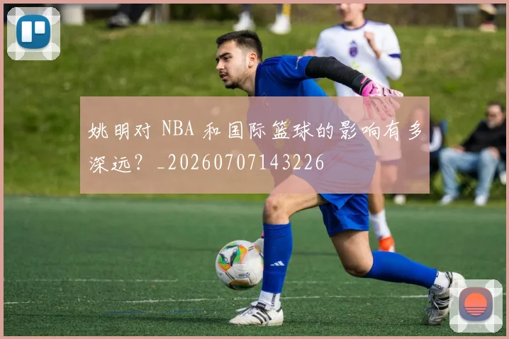 姚明对 NBA 和国际篮球的影响有多深远?_20260707143226
