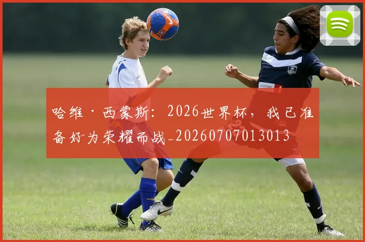 哈维·西蒙斯：2026世界杯，我已准备好为荣耀而战_20260707013013