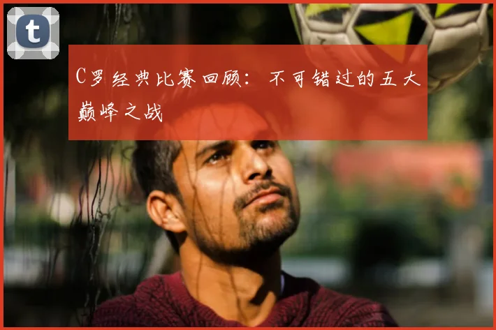 C罗经典比赛回顾：不可错过的五大巅峰之战