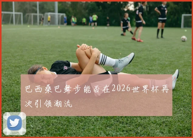 巴西桑巴舞步能否在2026世界杯再次引领潮流