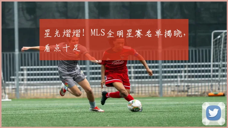 星光熠熠!MLS全明星赛名单揭晓,看点十足