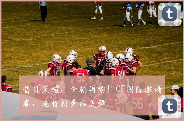 昔日荣耀,今朝再续!CF国际邀请赛,老将新秀谁更强